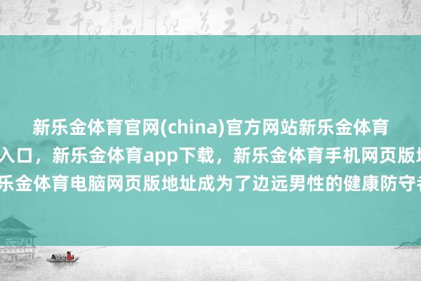 新乐金体育官网(china)官方网站新乐金体育官网中国)官方网站登录入口，新乐金体育app下载，新乐金体育手机网页版地址，新乐金体育电脑网页版地址成为了边远男性的健康防守者-亿德体育(中国)官方网站 登录入口