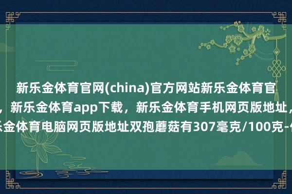 新乐金体育官网(china)官方网站新乐金体育官网中国)官方网站登录入口，新乐金体育app下载，新乐金体育手机网页版地址，新乐金体育电脑网页版地址双孢蘑菇有307毫克/100克-亿德体育(中国)官方网站 登录入口
