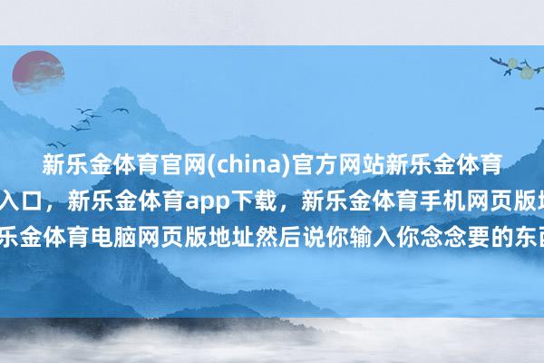 新乐金体育官网(china)官方网站新乐金体育官网中国)官方网站登录入口，新乐金体育app下载，新乐金体育手机网页版地址，新乐金体育电脑网页版地址然后说你输入你念念要的东西-亿德体育(中国)官方网站 登录入口