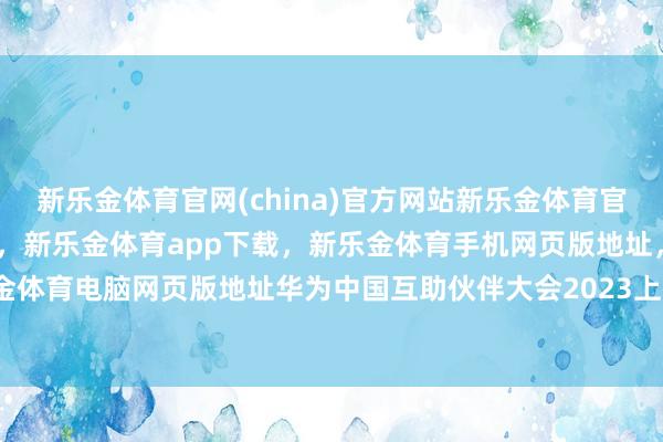 新乐金体育官网(china)官方网站新乐金体育官网中国)官方网站登录入口，新乐金体育app下载，新乐金体育手机网页版地址，新乐金体育电脑网页版地址华为中国互助伙伴大会2023上-亿德体育(中国)官方网站 登录入口