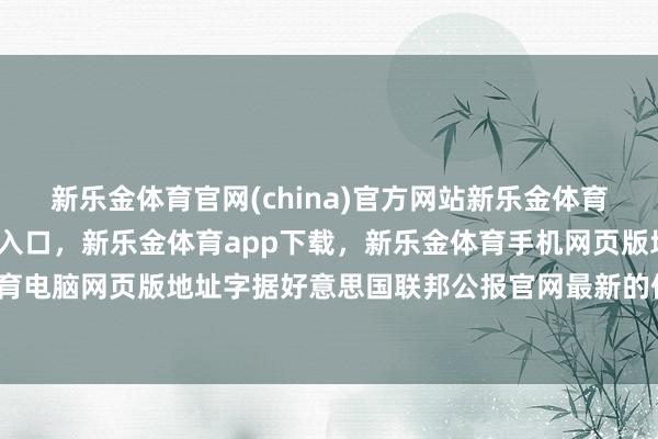 新乐金体育官网(china)官方网站新乐金体育官网中国)官方网站登录入口，新乐金体育app下载，新乐金体育手机网页版地址，新乐金体育电脑网页版地址字据好意思国联邦公报官网最新的信息来看-亿德体育(中国)官方网站 登录入口