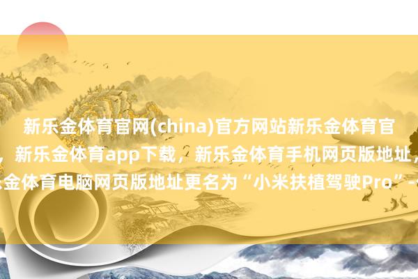 新乐金体育官网(china)官方网站新乐金体育官网中国)官方网站登录入口，新乐金体育app下载，新乐金体育手机网页版地址，新乐金体育电脑网页版地址更名为“小米扶植驾驶Pro”-亿德体育(中国)官方网站 登录入口