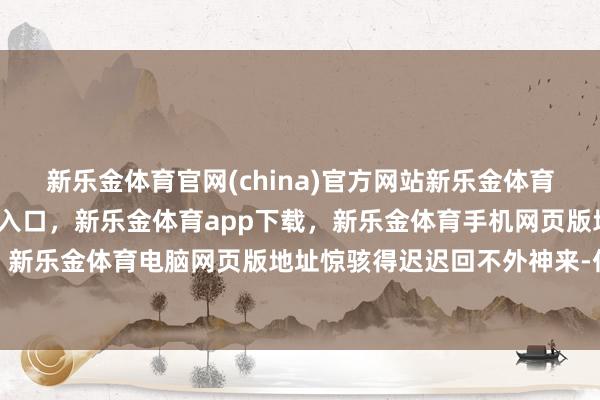 新乐金体育官网(china)官方网站新乐金体育官网中国)官方网站登录入口，新乐金体育app下载，新乐金体育手机网页版地址，新乐金体育电脑网页版地址惊骇得迟迟回不外神来-亿德体育(中国)官方网站 登录入口