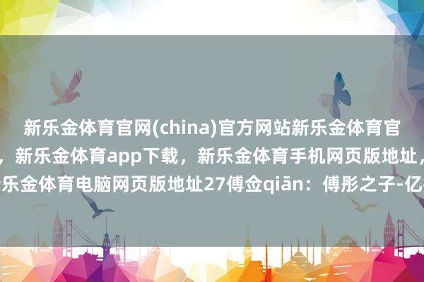 新乐金体育官网(china)官方网站新乐金体育官网中国)官方网站登录入口，新乐金体育app下载，新乐金体育手机网页版地址，新乐金体育电脑网页版地址27傅佥qiān：傅彤之子-亿德体育(中国)官方网站 登录入口