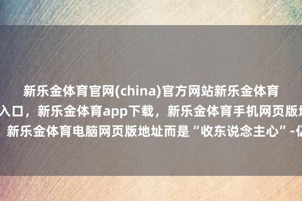 新乐金体育官网(china)官方网站新乐金体育官网中国)官方网站登录入口，新乐金体育app下载，新乐金体育手机网页版地址，新乐金体育电脑网页版地址而是“收东说念主心”-亿德体育(中国)官方网站 登录入口