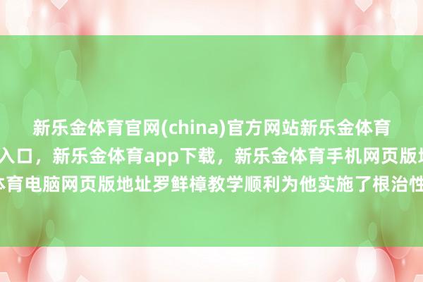 新乐金体育官网(china)官方网站新乐金体育官网中国)官方网站登录入口，新乐金体育app下载，新乐金体育手机网页版地址，新乐金体育电脑网页版地址罗鲜樟教学顺利为他实施了根治性切除术-亿德体育(中国)官方网站 登录入口