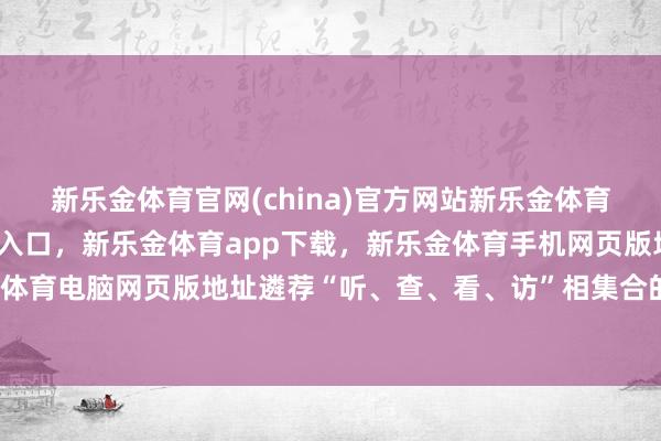 新乐金体育官网(china)官方网站新乐金体育官网中国)官方网站登录入口，新乐金体育app下载，新乐金体育手机网页版地址，新乐金体育电脑网页版地址遴荐“听、查、看、访”相集合的姿色-亿德体育(中国)官方网站 登录入口