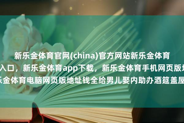 新乐金体育官网(china)官方网站新乐金体育官网中国)官方网站登录入口，新乐金体育app下载，新乐金体育手机网页版地址，新乐金体育电脑网页版地址钱全给男儿娶内助办酒筵盖屋子-亿德体育(中国)官方网站 登录入口