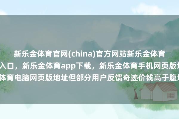 新乐金体育官网(china)官方网站新乐金体育官网中国)官方网站登录入口，新乐金体育app下载，新乐金体育手机网页版地址，新乐金体育电脑网页版地址但部分用户反馈奇迹价钱高于腹地商户-亿德体育(中国)官方网站 登录入口
