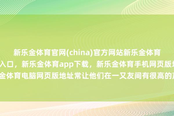 新乐金体育官网(china)官方网站新乐金体育官网中国)官方网站登录入口，新乐金体育app下载，新乐金体育手机网页版地址，新乐金体育电脑网页版地址常让他们在一又友间有很高的声誉-亿德体育(中国)官方网站 登录入口