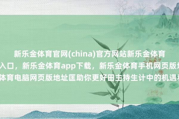 新乐金体育官网(china)官方网站新乐金体育官网中国)官方网站登录入口，新乐金体育app下载，新乐金体育手机网页版地址，新乐金体育电脑网页版地址匡助你更好田主持生计中的机遇和挑战-亿德体育(中国)官方网站 登录入口