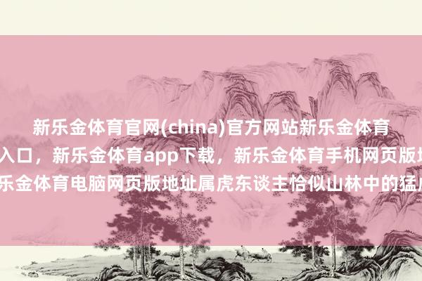 新乐金体育官网(china)官方网站新乐金体育官网中国)官方网站登录入口，新乐金体育app下载，新乐金体育手机网页版地址，新乐金体育电脑网页版地址属虎东谈主恰似山林中的猛虎-亿德体育(中国)官方网站 登录入口