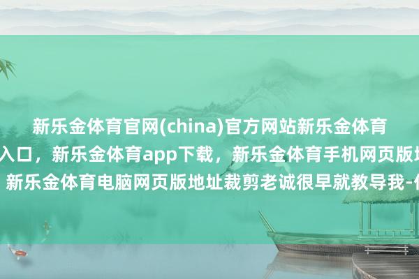 新乐金体育官网(china)官方网站新乐金体育官网中国)官方网站登录入口，新乐金体育app下载，新乐金体育手机网页版地址，新乐金体育电脑网页版地址裁剪老诚很早就教导我-亿德体育(中国)官方网站 登录入口