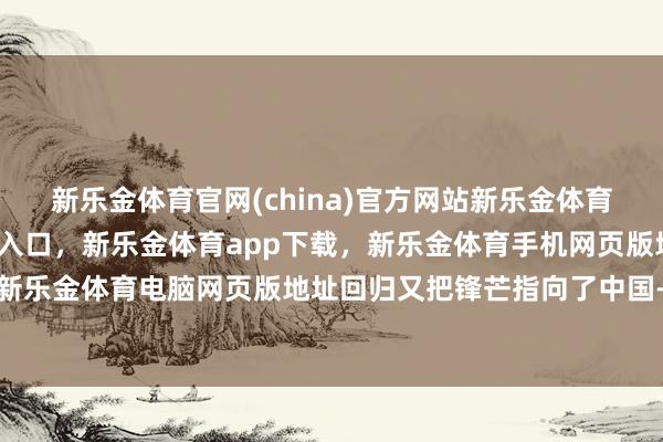 新乐金体育官网(china)官方网站新乐金体育官网中国)官方网站登录入口，新乐金体育app下载，新乐金体育手机网页版地址，新乐金体育电脑网页版地址回归又把锋芒指向了中国-亿德体育(中国)官方网站 登录入口