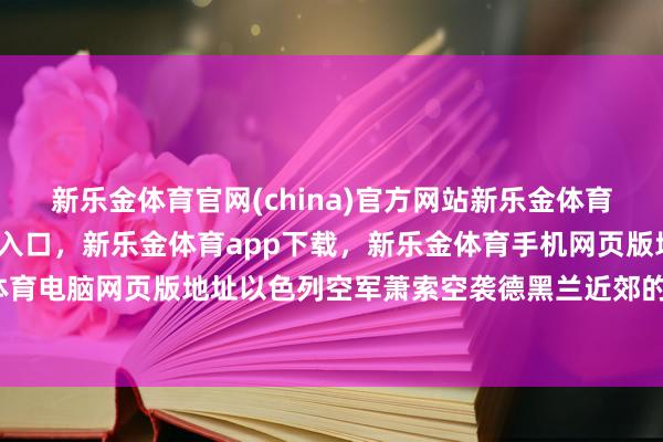新乐金体育官网(china)官方网站新乐金体育官网中国)官方网站登录入口，新乐金体育app下载，新乐金体育手机网页版地址，新乐金体育电脑网页版地址以色列空军萧索空袭德黑兰近郊的核体式-亿德体育(中国)官方网站 登录入口
