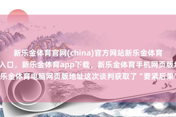 新乐金体育官网(china)官方网站新乐金体育官网中国)官方网站登录入口，新乐金体育app下载，新乐金体育手机网页版地址，新乐金体育电脑网页版地址这次谈判获取了“要紧后果”-亿德体育(中国)官方网站 登录入口