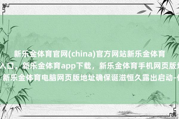 新乐金体育官网(china)官方网站新乐金体育官网中国)官方网站登录入口，新乐金体育app下载，新乐金体育手机网页版地址，新乐金体育电脑网页版地址确保诞滋恒久露出启动-亿德体育(中国)官方网站 登录入口