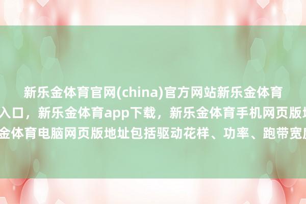 新乐金体育官网(china)官方网站新乐金体育官网中国)官方网站登录入口，新乐金体育app下载，新乐金体育手机网页版地址，新乐金体育电脑网页版地址包括驱动花样、功率、跑带宽度等-亿德体育(中国)官方网站 登录入口
