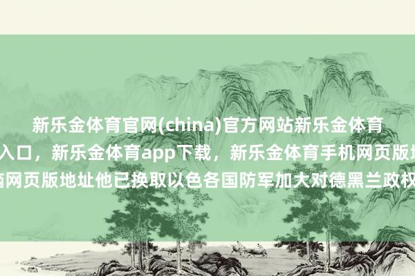 新乐金体育官网(china)官方网站新乐金体育官网中国)官方网站登录入口，新乐金体育app下载，新乐金体育手机网页版地址，新乐金体育电脑网页版地址他已换取以色各国防军加大对德黑兰政权方针的打击力度-亿德体育(中国)官方网站 登录入口