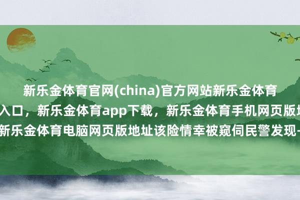 新乐金体育官网(china)官方网站新乐金体育官网中国)官方网站登录入口，新乐金体育app下载，新乐金体育手机网页版地址，新乐金体育电脑网页版地址该险情幸被窥伺民警发现-亿德体育(中国)官方网站 登录入口