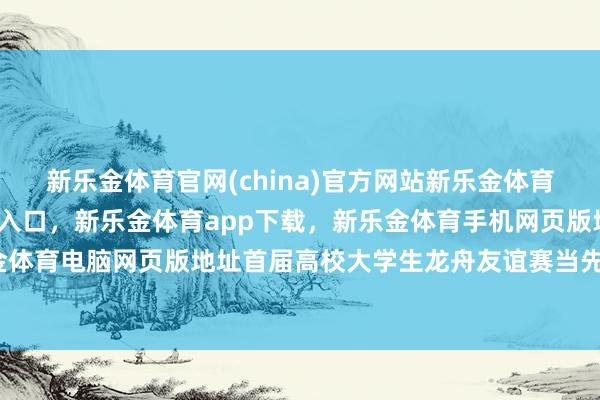 新乐金体育官网(china)官方网站新乐金体育官网中国)官方网站登录入口，新乐金体育app下载，新乐金体育手机网页版地址，新乐金体育电脑网页版地址首届高校大学生龙舟友谊赛当先启幕-亿德体育(中国)官方网站 登录入口