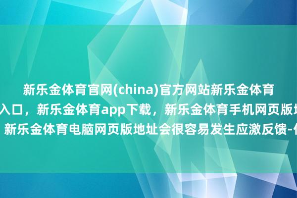 新乐金体育官网(china)官方网站新乐金体育官网中国)官方网站登录入口，新乐金体育app下载，新乐金体育手机网页版地址，新乐金体育电脑网页版地址会很容易发生应激反馈-亿德体育(中国)官方网站 登录入口