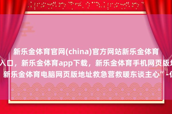 新乐金体育官网(china)官方网站新乐金体育官网中国)官方网站登录入口，新乐金体育app下载，新乐金体育手机网页版地址，新乐金体育电脑网页版地址救急营救暖东谈主心”-亿德体育(中国)官方网站 登录入口
