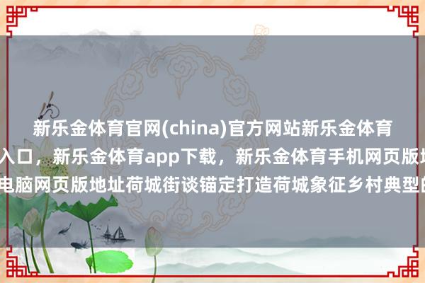 新乐金体育官网(china)官方网站新乐金体育官网中国)官方网站登录入口，新乐金体育app下载，新乐金体育手机网页版地址，新乐金体育电脑网页版地址荷城街谈锚定打造荷城象征乡村典型的总体主义-亿德体育(中国)官方网站 登录入口