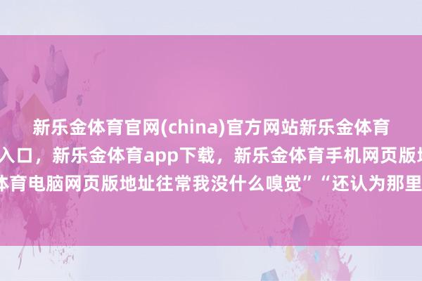 新乐金体育官网(china)官方网站新乐金体育官网中国)官方网站登录入口，新乐金体育app下载，新乐金体育手机网页版地址，新乐金体育电脑网页版地址往常我没什么嗅觉”“还认为那里着火了-亿德体育(中国)官方网站 登录入口