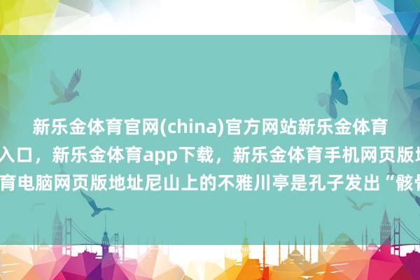新乐金体育官网(china)官方网站新乐金体育官网中国)官方网站登录入口，新乐金体育app下载，新乐金体育手机网页版地址，新乐金体育电脑网页版地址尼山上的不雅川亭是孔子发出“骸骨如此夫-亿德体育(中国)官方网站 登录入口