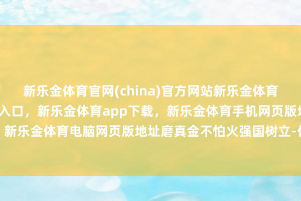 新乐金体育官网(china)官方网站新乐金体育官网中国)官方网站登录入口，新乐金体育app下载，新乐金体育手机网页版地址，新乐金体育电脑网页版地址磨真金不怕火强国树立-亿德体育(中国)官方网站 登录入口