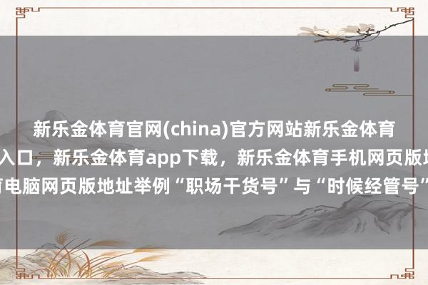 新乐金体育官网(china)官方网站新乐金体育官网中国)官方网站登录入口，新乐金体育app下载，新乐金体育手机网页版地址，新乐金体育电脑网页版地址举例“职场干货号”与“时候经管号”集结推文-亿德体育(中国)官方网站 登录入口