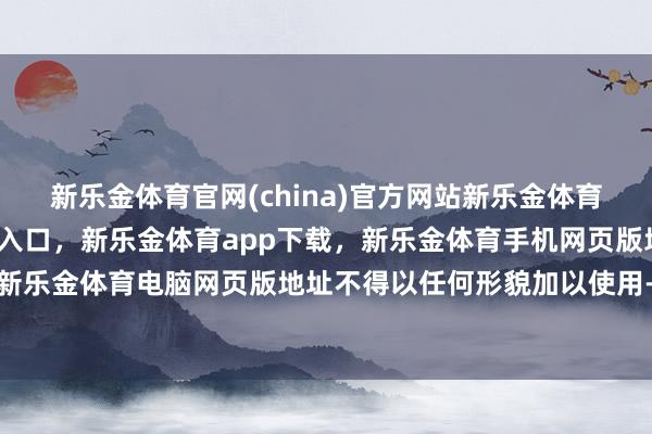 新乐金体育官网(china)官方网站新乐金体育官网中国)官方网站登录入口，新乐金体育app下载，新乐金体育手机网页版地址，新乐金体育电脑网页版地址不得以任何形貌加以使用-亿德体育(中国)官方网站 登录入口