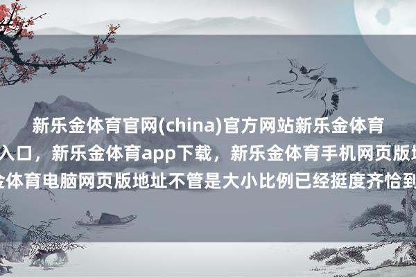 新乐金体育官网(china)官方网站新乐金体育官网中国)官方网站登录入口，新乐金体育app下载，新乐金体育手机网页版地址，新乐金体育电脑网页版地址不管是大小比例已经挺度齐恰到克己-亿德体育(中国)官方网站 登录入口