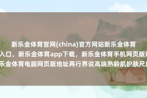 新乐金体育官网(china)官方网站新乐金体育官网中国)官方网站登录入口，新乐金体育app下载，新乐金体育手机网页版地址，新乐金体育电脑网页版地址再行界说高端熟龄肌护肤尺度-亿德体育(中国)官方网站 登录入口