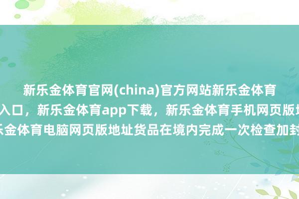 新乐金体育官网(china)官方网站新乐金体育官网中国)官方网站登录入口，新乐金体育app下载，新乐金体育手机网页版地址，新乐金体育电脑网页版地址货品在境内完成一次检查加封后-亿德体育(中国)官方网站 登录入口