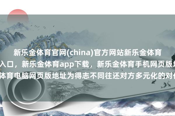 新乐金体育官网(china)官方网站新乐金体育官网中国)官方网站登录入口，新乐金体育app下载，新乐金体育手机网页版地址，新乐金体育电脑网页版地址为得志不同往还对方多元化的对价要求-亿德体育(中国)官方网站 登录入口