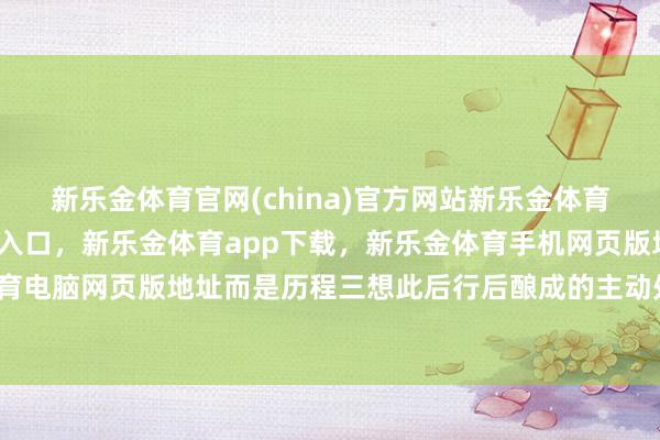 新乐金体育官网(china)官方网站新乐金体育官网中国)官方网站登录入口，新乐金体育app下载，新乐金体育手机网页版地址，新乐金体育电脑网页版地址而是历程三想此后行后酿成的主动处置行径-亿德体育(中国)官方网站 登录入口