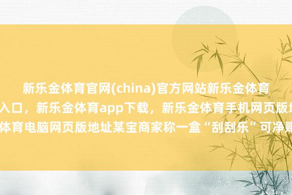 新乐金体育官网(china)官方网站新乐金体育官网中国)官方网站登录入口，新乐金体育app下载，新乐金体育手机网页版地址，新乐金体育电脑网页版地址某宝商家称一盒“刮刮乐”可净赚58元-亿德体育(中国)官方网站 登录入口