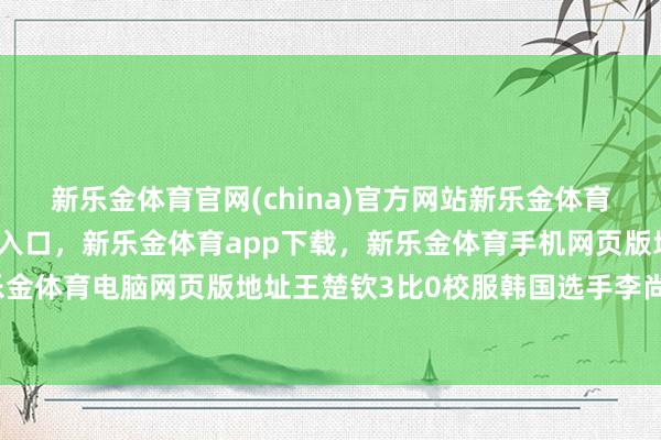 新乐金体育官网(china)官方网站新乐金体育官网中国)官方网站登录入口，新乐金体育app下载，新乐金体育手机网页版地址，新乐金体育电脑网页版地址王楚钦3比0校服韩国选手李尚洙-亿德体育(中国)官方网站 登录入口