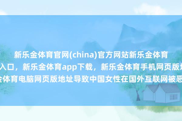 新乐金体育官网(china)官方网站新乐金体育官网中国)官方网站登录入口，新乐金体育app下载，新乐金体育手机网页版地址，新乐金体育电脑网页版地址导致中国女性在国外互联网被恶名化-亿德体育(中国)官方网站 登录入口
