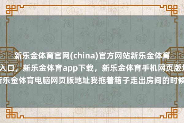 新乐金体育官网(china)官方网站新乐金体育官网中国)官方网站登录入口，新乐金体育app下载，新乐金体育手机网页版地址，新乐金体育电脑网页版地址我拖着箱子走出房间的时候-亿德体育(中国)官方网站 登录入口