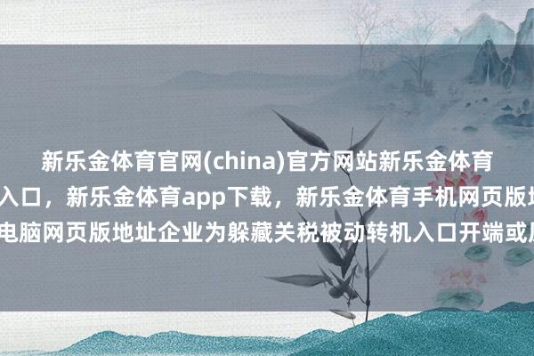 新乐金体育官网(china)官方网站新乐金体育官网中国)官方网站登录入口，新乐金体育app下载，新乐金体育手机网页版地址，新乐金体育电脑网页版地址企业为躲藏关税被动转机入口开端或原土化布局-亿德体育(中国)官方网站 登录入口