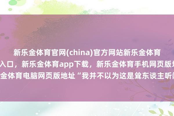 新乐金体育官网(china)官方网站新乐金体育官网中国)官方网站登录入口，新乐金体育app下载，新乐金体育手机网页版地址，新乐金体育电脑网页版地址“我并不以为这是耸东谈主听闻”-亿德体育(中国)官方网站 登录入口