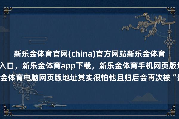 新乐金体育官网(china)官方网站新乐金体育官网中国)官方网站登录入口,新乐金体育app下载,新乐金体育手机网页版地址,新乐金体育电脑网页版地址其实很怕他且归后会再次被“整”-亿德体育(中国)官方网站 登录入口