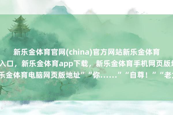 新乐金体育官网(china)官方网站新乐金体育官网中国)官方网站登录入口,新乐金体育app下载,新乐金体育手机网页版地址,新乐金体育电脑网页版地址”“你……”“自尊!”“老九-亿德体育(中国)官方网站 登录入口