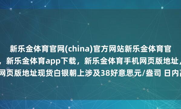 新乐金体育官网(china)官方网站新乐金体育官网中国)官方网站登录入口,新乐金体育app下载,新乐金体育手机网页版地址,新乐金体育电脑网页版地址现货白银朝上涉及38好意思元/盎司 日内高潮0.32%-亿德体育(中国)官方网站 登录入口