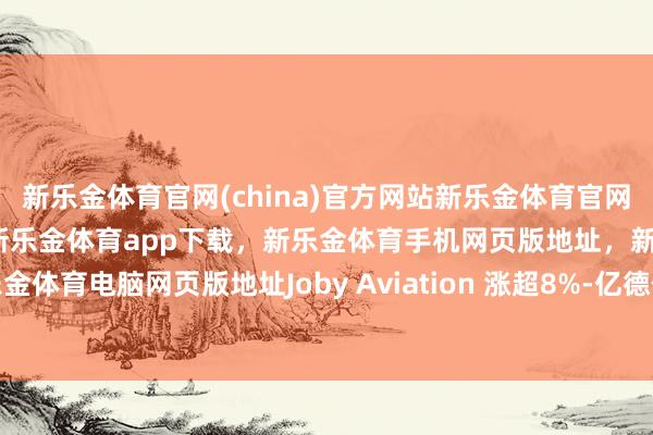 新乐金体育官网(china)官方网站新乐金体育官网中国)官方网站登录入口，新乐金体育app下载，新乐金体育手机网页版地址，新乐金体育电脑网页版地址Joby Aviation 涨超8%-亿德体育(中国)官方网站 登录入口