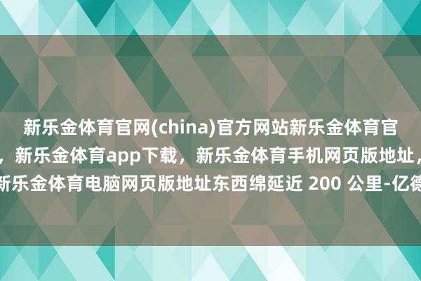 新乐金体育官网(china)官方网站新乐金体育官网中国)官方网站登录入口，新乐金体育app下载，新乐金体育手机网页版地址，新乐金体育电脑网页版地址东西绵延近 200 公里-亿德体育(中国)官方网站 登录入口