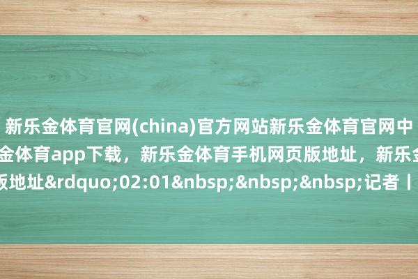新乐金体育官网(china)官方网站新乐金体育官网中国)官方网站登录入口，新乐金体育app下载，新乐金体育手机网页版地址，新乐金体育电脑网页版地址&rdquo;02:01&nbsp;&nbsp;&nbsp;记者丨石陌    -亿德体育(中国)官方网站 登录入口